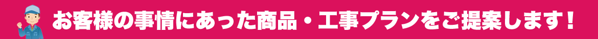 お客様の事情に合った商品・工事プランをご提案します！